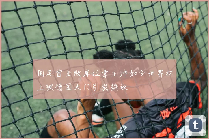 国足曾击败库拉索主帅如今世界杯上破德国大门引发热议