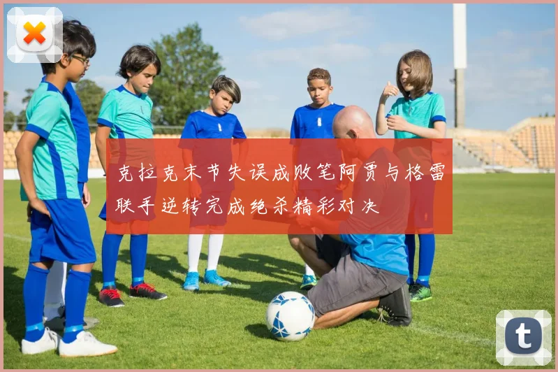 克拉克末节失误成败笔阿贾与格雷联手逆转完成绝杀精彩对决