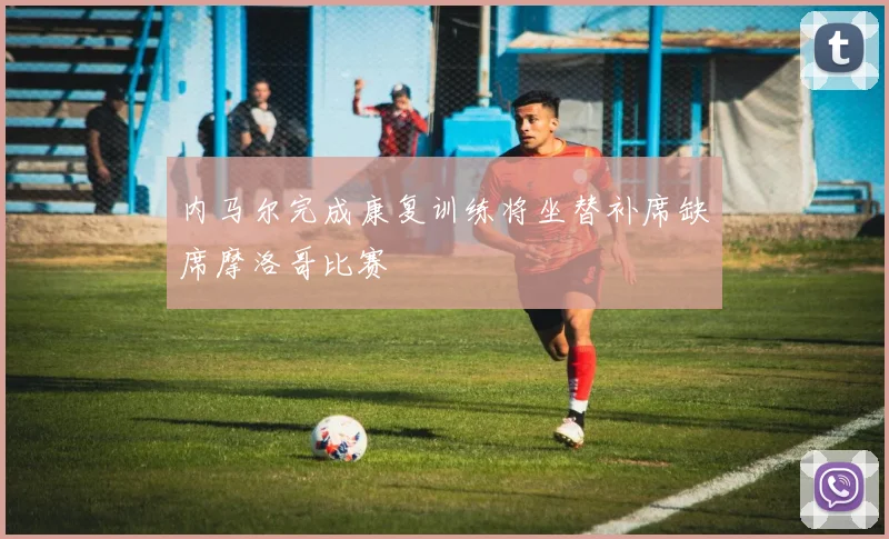 内马尔完成康复训练将坐替补席缺席摩洛哥比赛