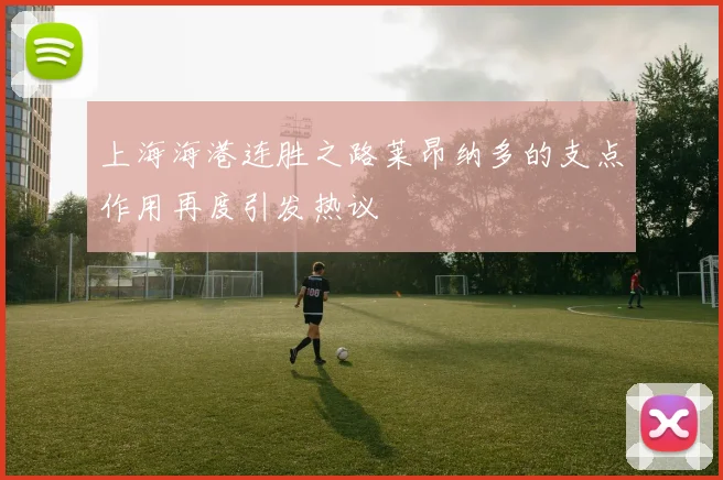 上海海港连胜之路莱昂纳多的支点作用再度引发热议