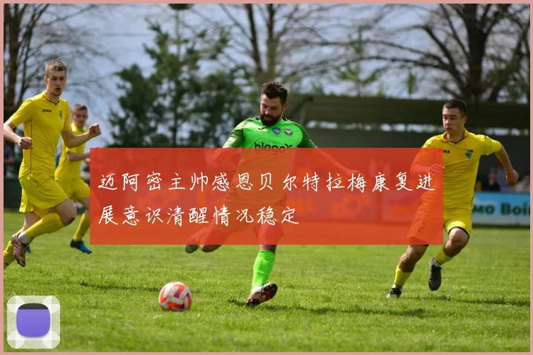 迈阿密主帅感恩贝尔特拉梅康复进展意识清醒情况稳定