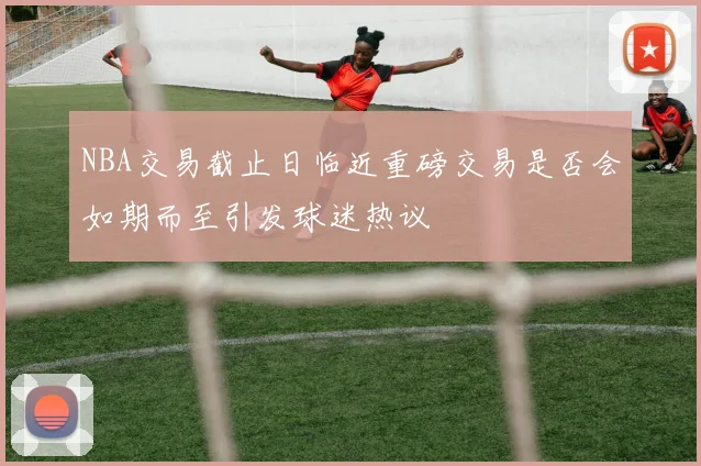 NBA交易截止日临近重磅交易是否会如期而至引发球迷热议