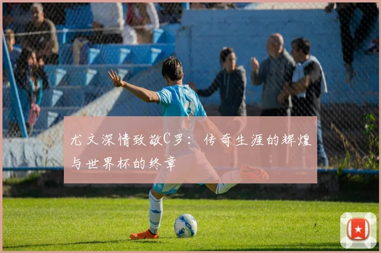尤文深情致敬C罗：传奇生涯的辉煌与世界杯的终章