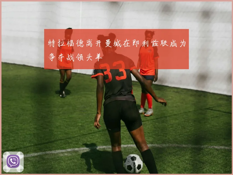 特拉福德离开曼城在即利兹联成为争夺战领头羊