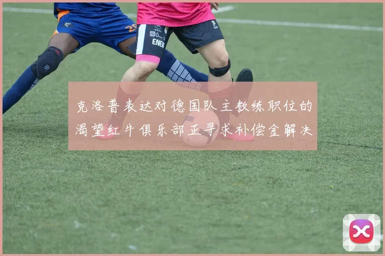 克洛普表达对德国队主教练职位的渴望红牛俱乐部正寻求补偿金解决方案
